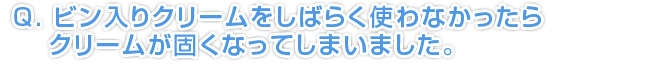 ビン入りクリームをしばらく使わなかったら、クリームが固くなってしまいました。