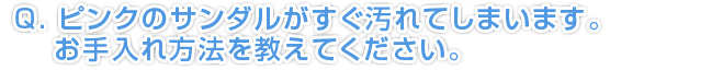 Q.ピンクのサンダルがすぐ汚れてしまいます。お手入れ方法を教えてください。